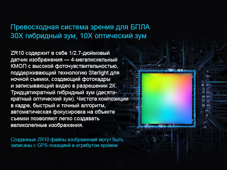 Превосходная система зрения для БПЛА 30Х гибридный зум, 10Х оптический зум ZR10 содержит в себе 1/2.7-дюймовый датчик изображения — 4-мегапискельный КМОП с высокой фоточувствительностью, поддерживающий технологию Starlight для ночной съемки, создающий фотокадры и записывающий видео в разрешении 2К. Тридцатикратный гибридный зум (десяти-кратный оптический зум). Чистота композиции в кадре, быстрый и точный алгоритм, автоматическая фокусировка на объекте съемки позволяют легко создавать великолепные изображения.