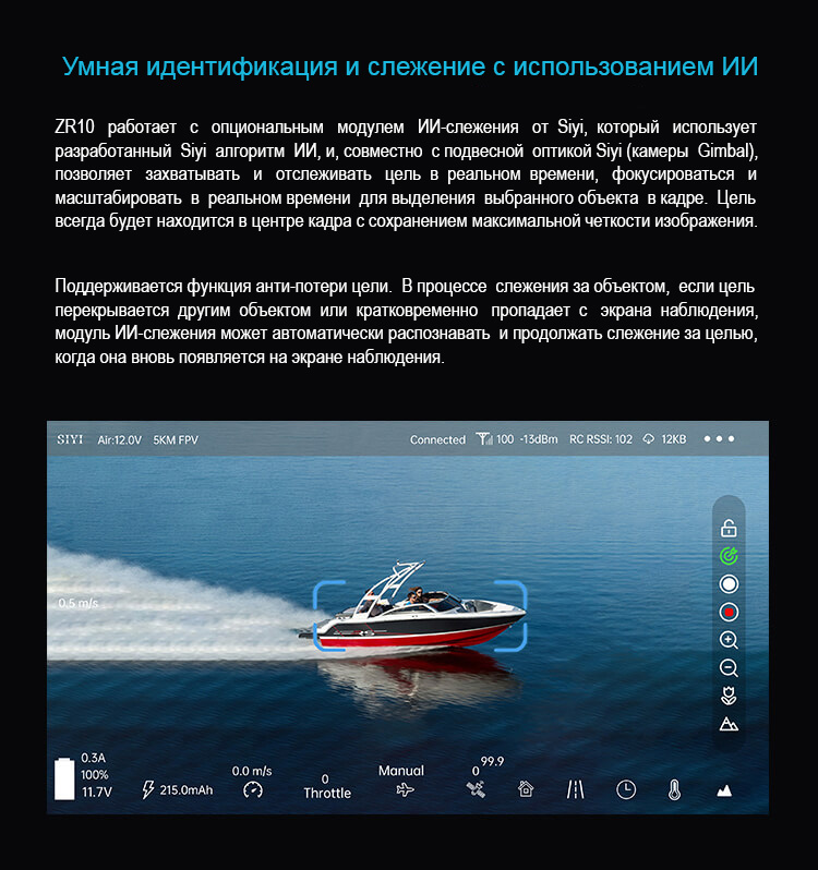 Умная идентификация и слежение с использованием ИИ. ZR10 работает с опциональным модулем ИИ-слежения от Siyi, который использует разработанный Siyi алгоритм ИИ, и, совместно с подвесной оптикой Siyi (камеры  Gimbal), позволяет захватывать и отслеживать цель в реальном времени, фокусироваться и масштабировать в реальном времени для выделения  выбранного объекта в кадре. Цель всегда будет находится в центре кадра с сохранением максимальной четкости изображения. Поддерживается функция анти-потери цели. В процессе слежения за объектом, если цель перекрывается другим объектом или кратковременно пропадает с экрана наблюдения, модуль ИИ-слежения может автоматически распознавать и продолжать слежение за целью,
когда она вновь появляется на экране наблюдения.