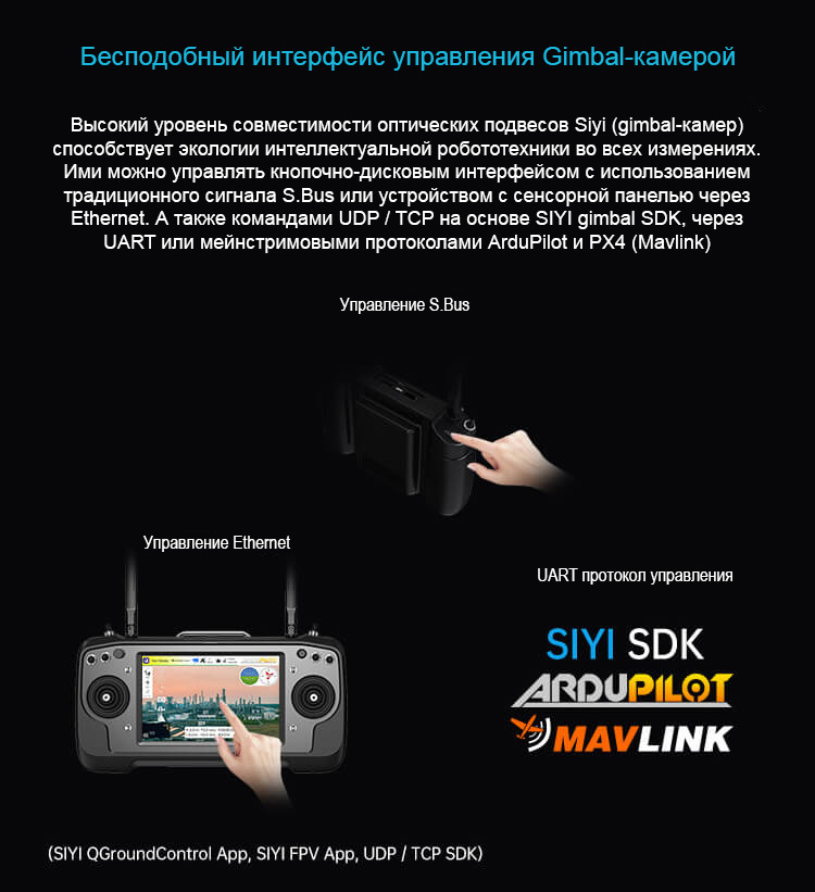 Бесподобный интерфейс управления Gimbal-камерой. Высокий уровень совместимости оптических подвесов Siyi (gimbal-камер) способствует экологии интеллектуальной робототехники во всех измерениях. Ими можно управлять кнопочно-дисковым интерфейсом с использованием традиционного сигнала S/BUS или устройством с сенсорной панелью через Ethernet. А также командами UDP / TCP на основе SIYI gimbal SDK, через UART или мейнстримовыми протоколами ArduPilot и PX4 (Mavlink).